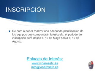 INSCRIPCIÓN
S De cara a poder realizar una adecuada planificación de
los equipos que compondrán la escuela, el periodo de
inscripción será desde el 15 de Mayo hasta el 15 de
Agosto.
Enlaces de Interés:
www.vinarosefc.es
info@vinarosefc.es
 