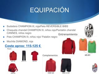 EQUIPACIÓN
S Sudadera CHAMPION III, roja/Peto REVERSIBLE BIBS
S Chaqueta chandal CHAMPION III, niños rojo/Pantalón chandal
CANNES, niños negro
S Polo CHAMPION III, niños rojo/ Patalón negro
S Mochila DIAMOND, roja
Coste aprox: 115-125 €
 