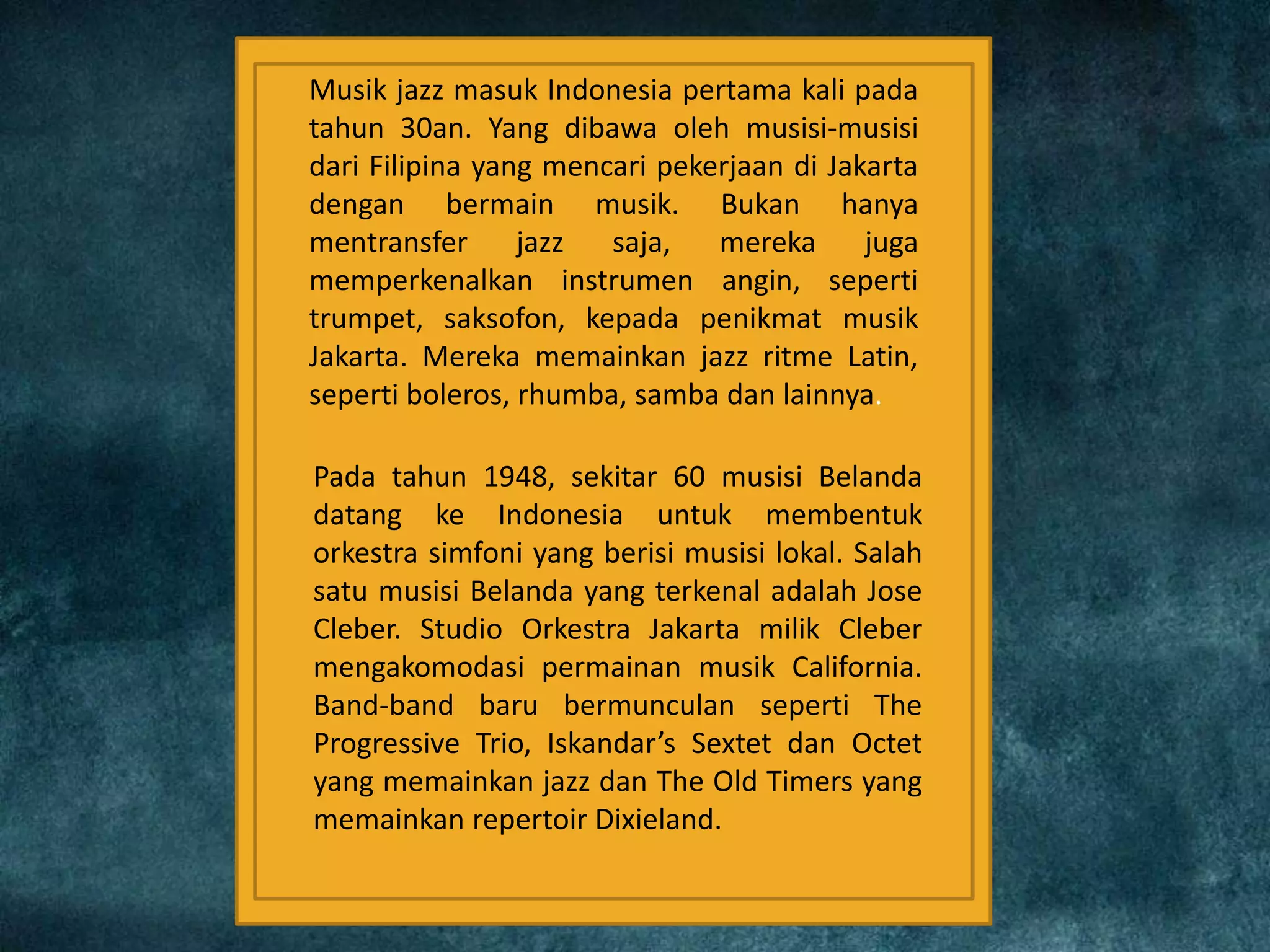 Musik jazz masuk Indonesia pertama kali pada
tahun 30an. Yang dibawa oleh musisi-musisi
dari Filipina yang mencari pekerjaan di Jakarta
dengan bermain musik. Bukan hanya
mentransfer jazz saja, mereka juga
memperkenalkan instrumen angin, seperti
trumpet, saksofon, kepada penikmat musik
Jakarta. Mereka memainkan jazz ritme Latin,
seperti boleros, rhumba, samba dan lainnya.
Pada tahun 1948, sekitar 60 musisi Belanda
datang ke Indonesia untuk membentuk
orkestra simfoni yang berisi musisi lokal. Salah
satu musisi Belanda yang terkenal adalah Jose
Cleber. Studio Orkestra Jakarta milik Cleber
mengakomodasi permainan musik California.
Band-band baru bermunculan seperti The
Progressive Trio, Iskandar’s Sextet dan Octet
yang memainkan jazz dan The Old Timers yang
memainkan repertoir Dixieland.
 
