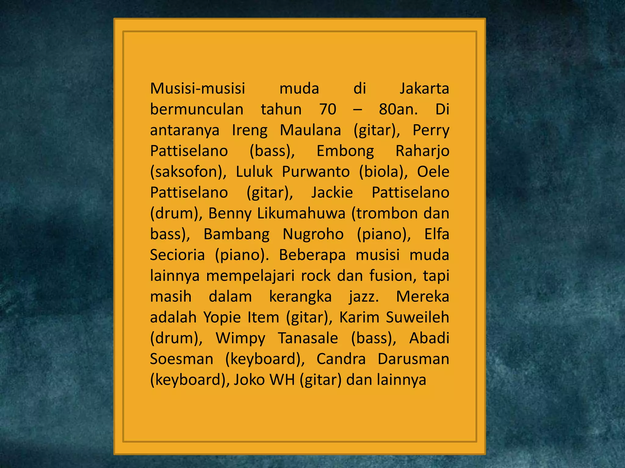Musisi-musisi muda di Jakarta
bermunculan tahun 70 – 80an. Di
antaranya Ireng Maulana (gitar), Perry
Pattiselano (bass), Embong Raharjo
(saksofon), Luluk Purwanto (biola), Oele
Pattiselano (gitar), Jackie Pattiselano
(drum), Benny Likumahuwa (trombon dan
bass), Bambang Nugroho (piano), Elfa
Secioria (piano). Beberapa musisi muda
lainnya mempelajari rock dan fusion, tapi
masih dalam kerangka jazz. Mereka
adalah Yopie Item (gitar), Karim Suweileh
(drum), Wimpy Tanasale (bass), Abadi
Soesman (keyboard), Candra Darusman
(keyboard), Joko WH (gitar) dan lainnya
 