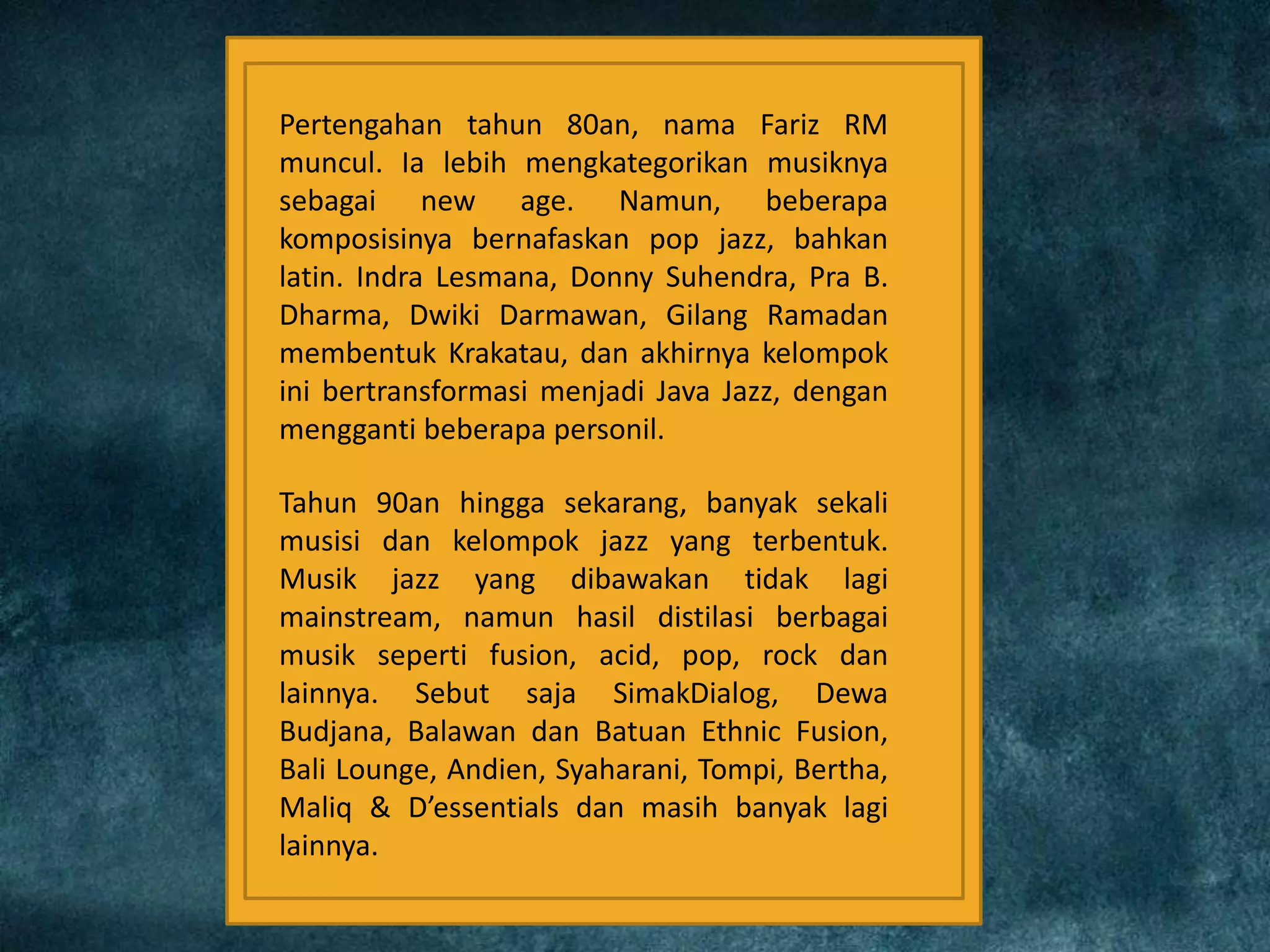 Pertengahan tahun 80an, nama Fariz RM
muncul. Ia lebih mengkategorikan musiknya
sebagai new age. Namun, beberapa
komposisinya bernafaskan pop jazz, bahkan
latin. Indra Lesmana, Donny Suhendra, Pra B.
Dharma, Dwiki Darmawan, Gilang Ramadan
membentuk Krakatau, dan akhirnya kelompok
ini bertransformasi menjadi Java Jazz, dengan
mengganti beberapa personil.
Tahun 90an hingga sekarang, banyak sekali
musisi dan kelompok jazz yang terbentuk.
Musik jazz yang dibawakan tidak lagi
mainstream, namun hasil distilasi berbagai
musik seperti fusion, acid, pop, rock dan
lainnya. Sebut saja SimakDialog, Dewa
Budjana, Balawan dan Batuan Ethnic Fusion,
Bali Lounge, Andien, Syaharani, Tompi, Bertha,
Maliq & D’essentials dan masih banyak lagi
lainnya.
 