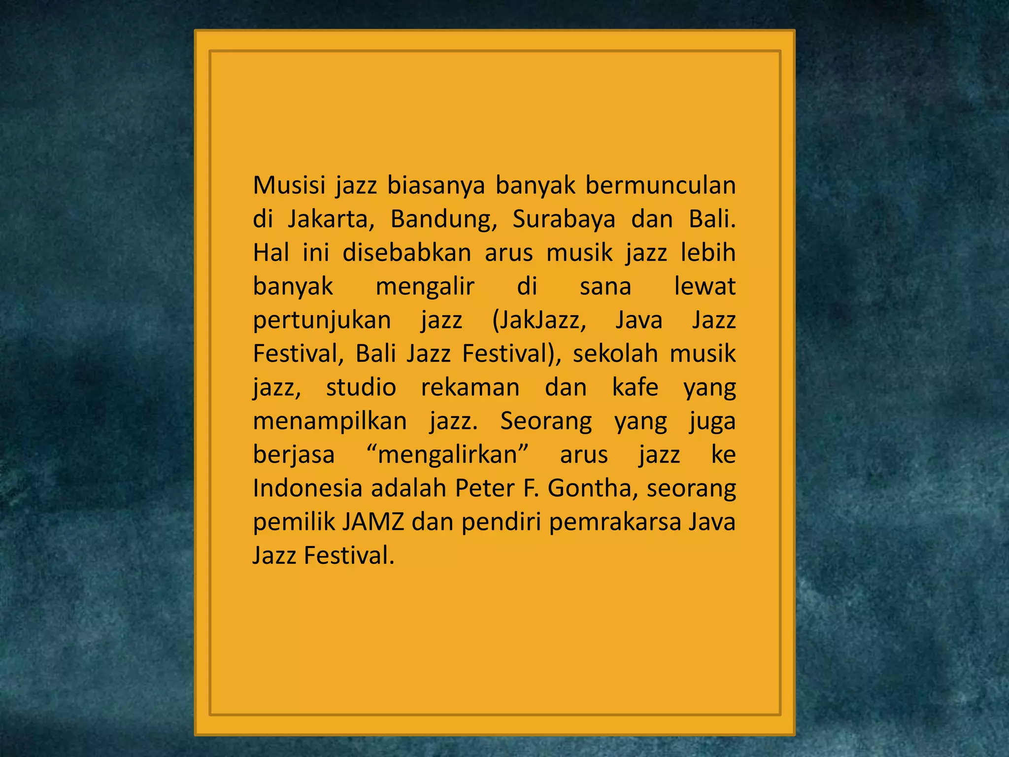 Musisi jazz biasanya banyak bermunculan
di Jakarta, Bandung, Surabaya dan Bali.
Hal ini disebabkan arus musik jazz lebih
banyak mengalir di sana lewat
pertunjukan jazz (JakJazz, Java Jazz
Festival, Bali Jazz Festival), sekolah musik
jazz, studio rekaman dan kafe yang
menampilkan jazz. Seorang yang juga
berjasa “mengalirkan” arus jazz ke
Indonesia adalah Peter F. Gontha, seorang
pemilik JAMZ dan pendiri pemrakarsa Java
Jazz Festival.
 