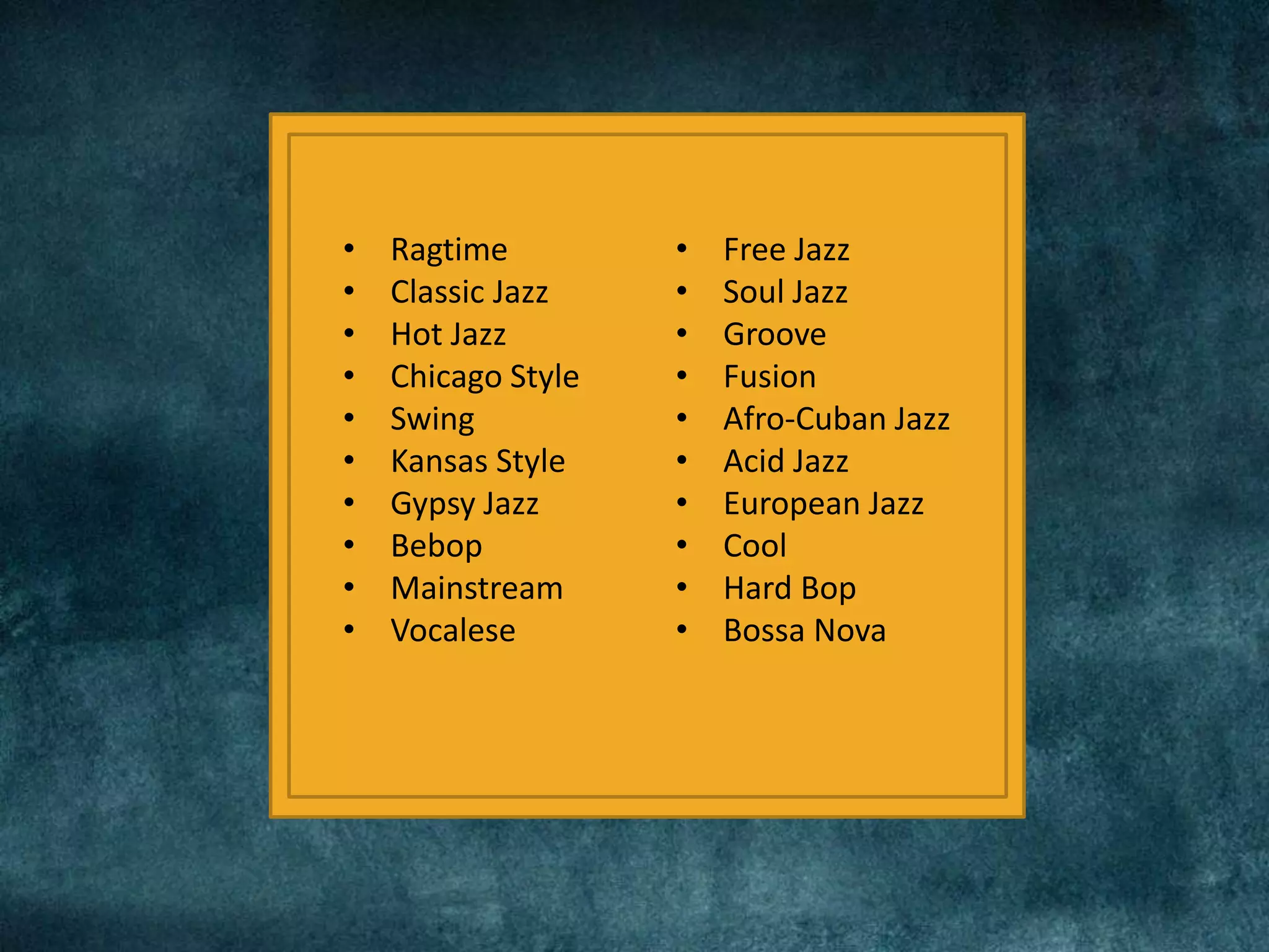 • Ragtime
• Classic Jazz
• Hot Jazz
• Chicago Style
• Swing
• Kansas Style
• Gypsy Jazz
• Bebop
• Mainstream
• Vocalese
• Free Jazz
• Soul Jazz
• Groove
• Fusion
• Afro-Cuban Jazz
• Acid Jazz
• European Jazz
• Cool
• Hard Bop
• Bossa Nova
 