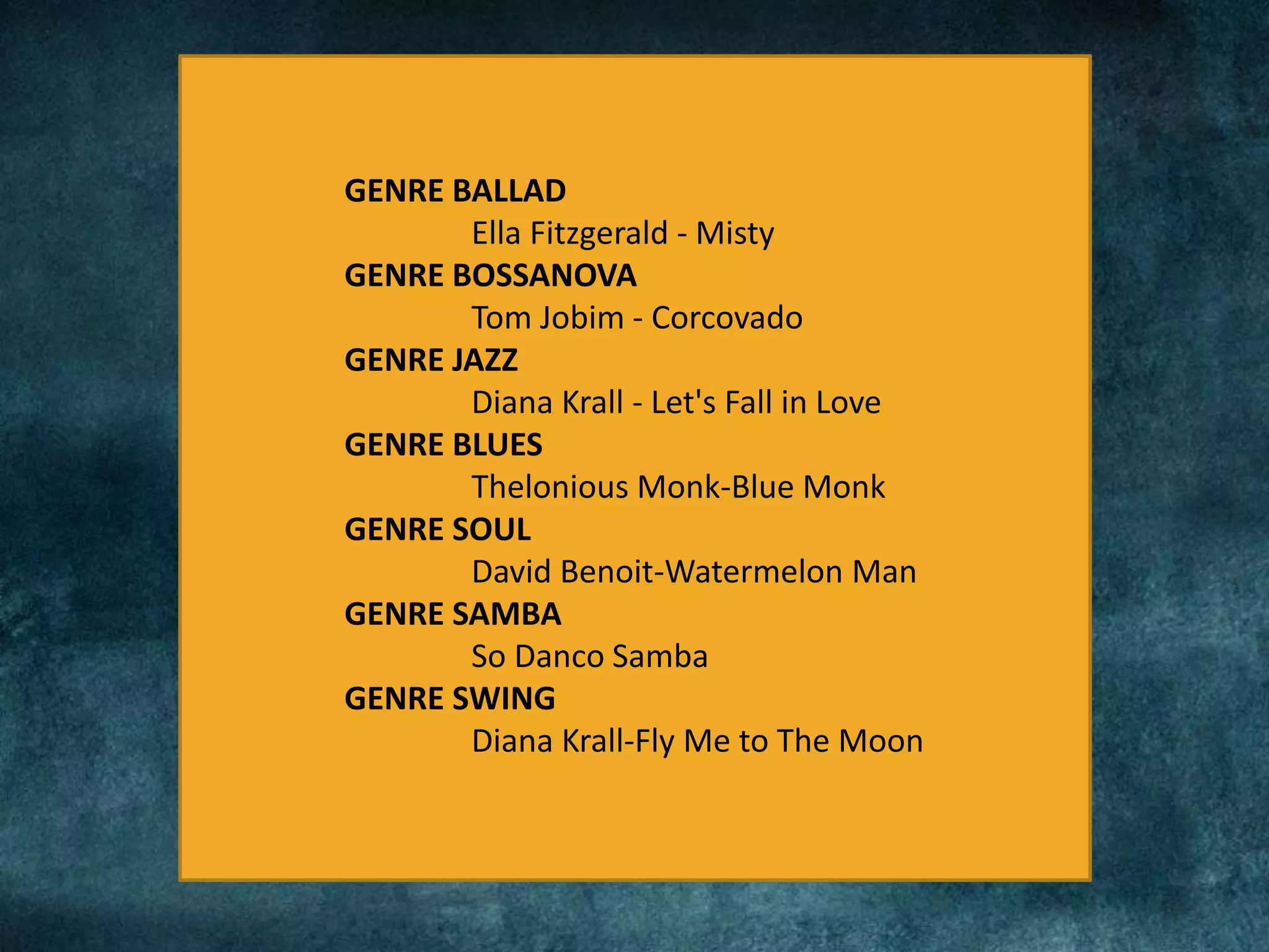 GENRE BALLAD
Ella Fitzgerald - Misty
GENRE BOSSANOVA
Tom Jobim - Corcovado
GENRE JAZZ
Diana Krall - Let's Fall in Love
GENRE BLUES
Thelonious Monk-Blue Monk
GENRE SOUL
David Benoit-Watermelon Man
GENRE SAMBA
So Danco Samba
GENRE SWING
Diana Krall-Fly Me to The Moon
 