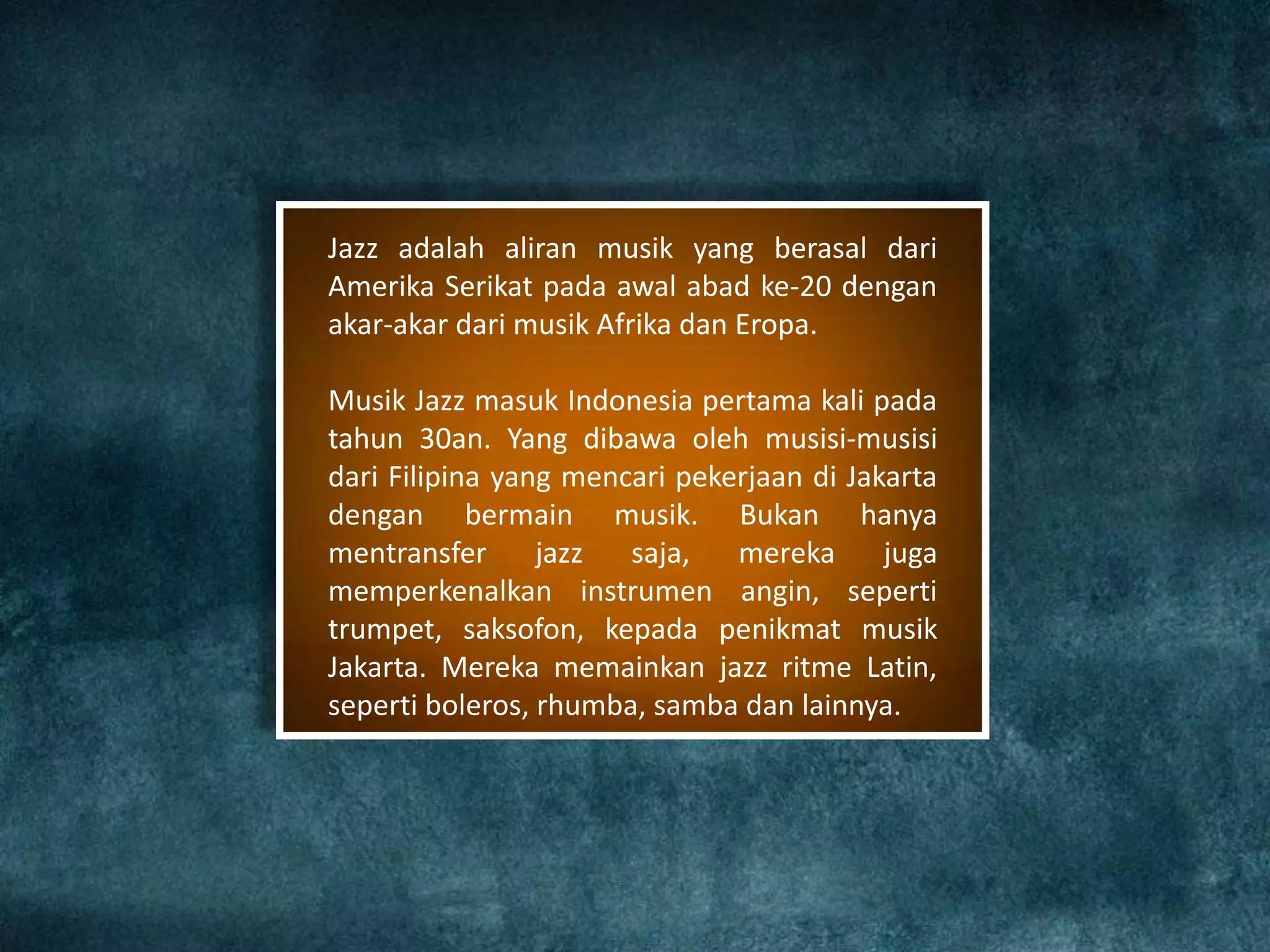 Jazz adalah aliran musik yang berasal dari
Amerika Serikat pada awal abad ke-20 dengan
akar-akar dari musik Afrika dan Eropa.
Musik Jazz masuk Indonesia pertama kali pada
tahun 30an. Yang dibawa oleh musisi-musisi
dari Filipina yang mencari pekerjaan di Jakarta
dengan bermain musik. Bukan hanya
mentransfer jazz saja, mereka juga
memperkenalkan instrumen angin, seperti
trumpet, saksofon, kepada penikmat musik
Jakarta. Mereka memainkan jazz ritme Latin,
seperti boleros, rhumba, samba dan lainnya.
 