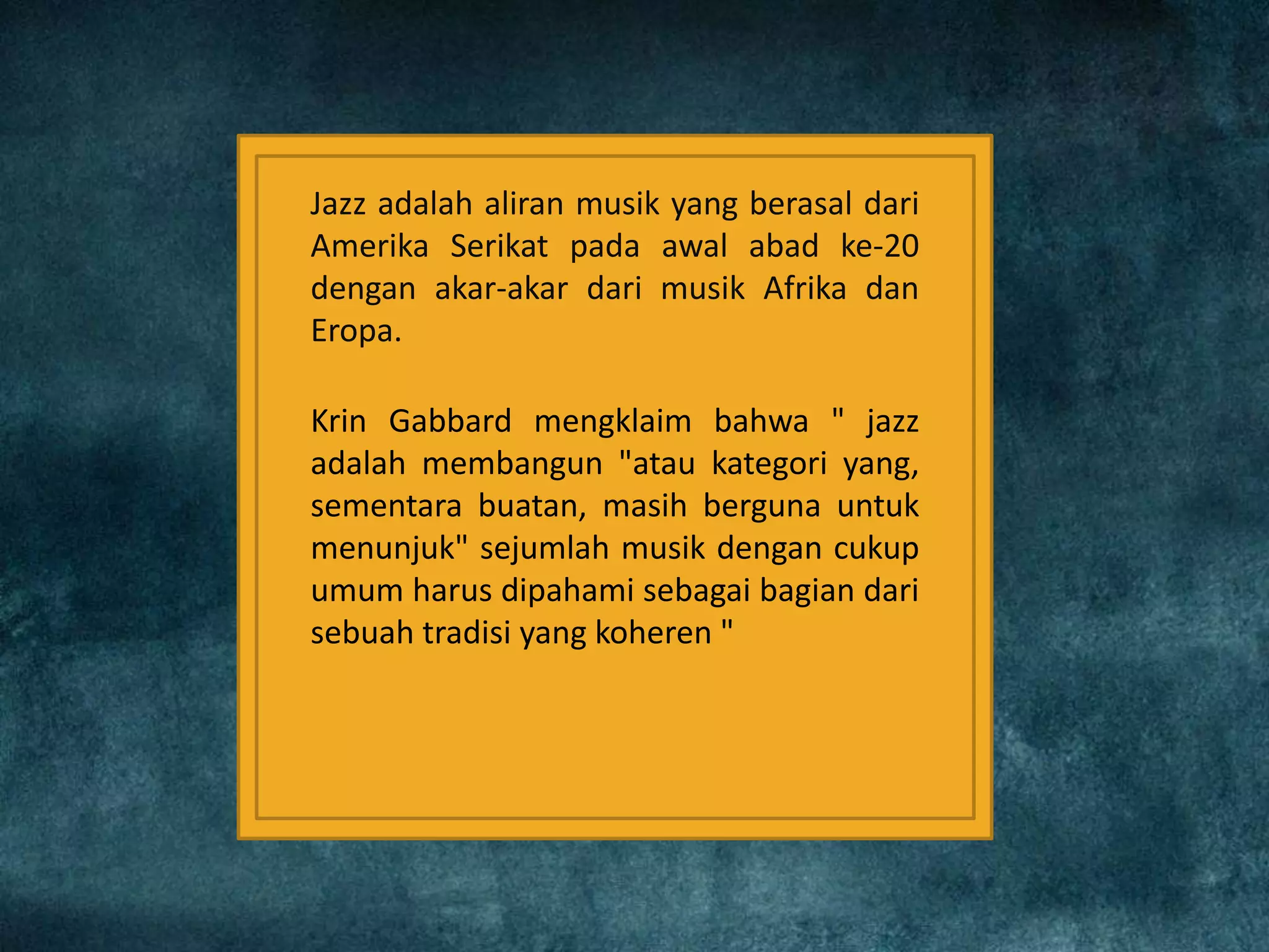 Jazz adalah aliran musik yang berasal dari
Amerika Serikat pada awal abad ke-20
dengan akar-akar dari musik Afrika dan
Eropa.
Krin Gabbard mengklaim bahwa " jazz
adalah membangun "atau kategori yang,
sementara buatan, masih berguna untuk
menunjuk" sejumlah musik dengan cukup
umum harus dipahami sebagai bagian dari
sebuah tradisi yang koheren "
 