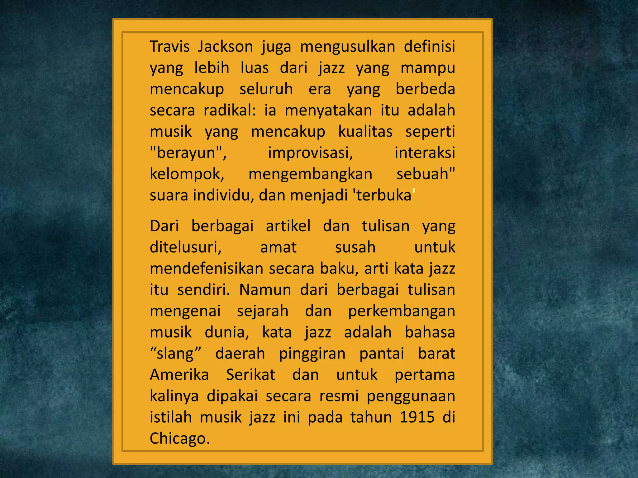 Travis Jackson juga mengusulkan definisi
yang lebih luas dari jazz yang mampu
mencakup seluruh era yang berbeda
secara radikal: ia menyatakan itu adalah
musik yang mencakup kualitas seperti
"berayun", improvisasi, interaksi
kelompok, mengembangkan sebuah"
suara individu, dan menjadi 'terbuka'
Dari berbagai artikel dan tulisan yang
ditelusuri, amat susah untuk
mendefenisikan secara baku, arti kata jazz
itu sendiri. Namun dari berbagai tulisan
mengenai sejarah dan perkembangan
musik dunia, kata jazz adalah bahasa
“slang” daerah pinggiran pantai barat
Amerika Serikat dan untuk pertama
kalinya dipakai secara resmi penggunaan
istilah musik jazz ini pada tahun 1915 di
Chicago.
 