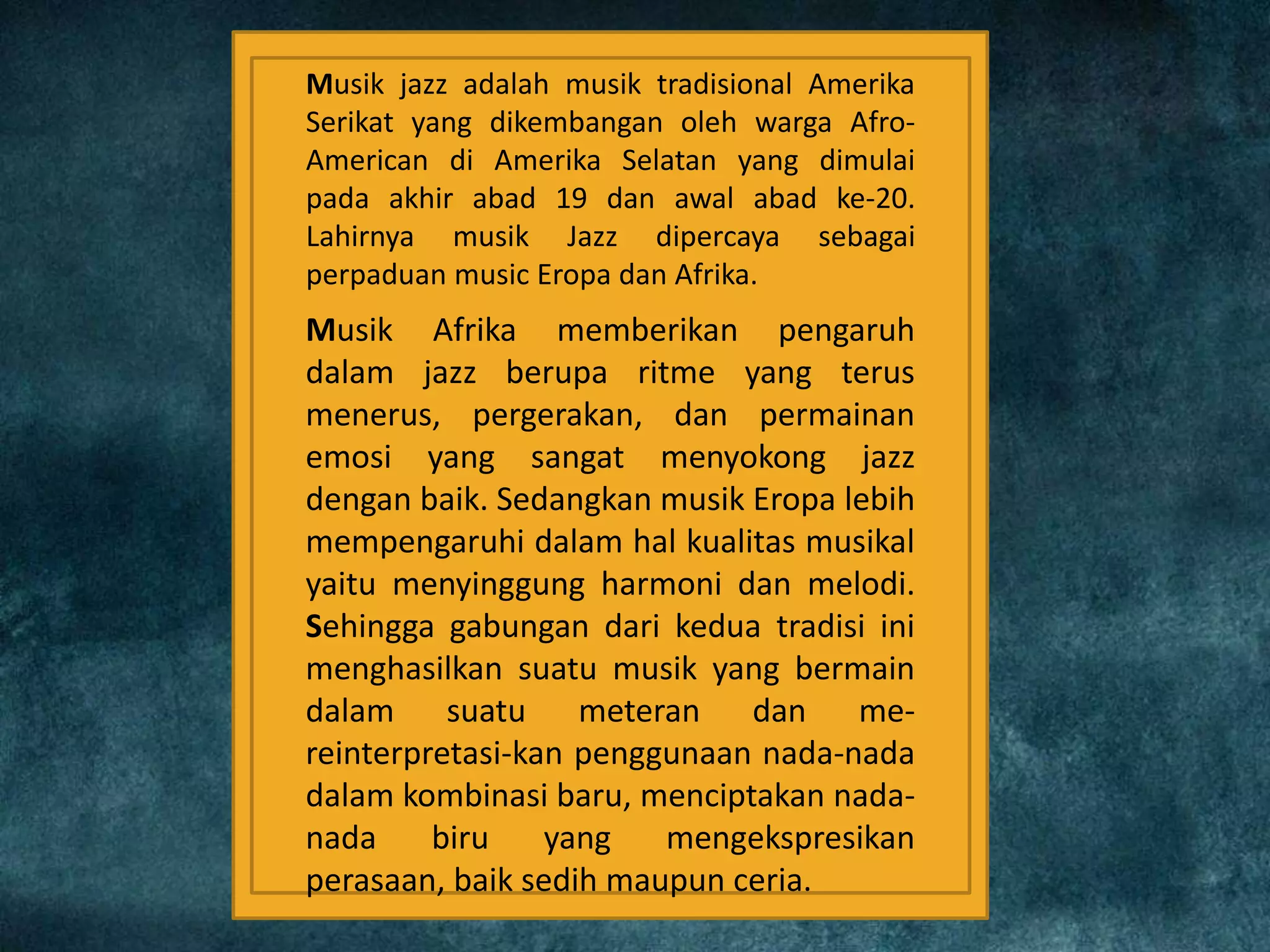 Musik jazz adalah musik tradisional Amerika
Serikat yang dikembangan oleh warga Afro-
American di Amerika Selatan yang dimulai
pada akhir abad 19 dan awal abad ke-20.
Lahirnya musik Jazz dipercaya sebagai
perpaduan music Eropa dan Afrika.
Musik Afrika memberikan pengaruh
dalam jazz berupa ritme yang terus
menerus, pergerakan, dan permainan
emosi yang sangat menyokong jazz
dengan baik. Sedangkan musik Eropa lebih
mempengaruhi dalam hal kualitas musikal
yaitu menyinggung harmoni dan melodi.
Sehingga gabungan dari kedua tradisi ini
menghasilkan suatu musik yang bermain
dalam suatu meteran dan me-
reinterpretasi-kan penggunaan nada-nada
dalam kombinasi baru, menciptakan nada-
nada biru yang mengekspresikan
perasaan, baik sedih maupun ceria.
 