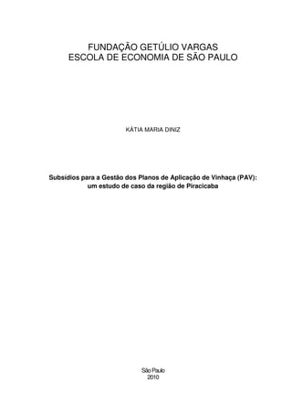 FUNDAÇÃO GETÚLIO VARGAS
      ESCOLA DE ECONOMIA DE SÃO PAULO




                        KÁTIA MARIA DINIZ




Subsídios para a Gestão dos Planos de Aplicação de Vinhaça (PAV):
            um estudo de caso da região de Piracicaba




                            São Paulo
                              2010
 