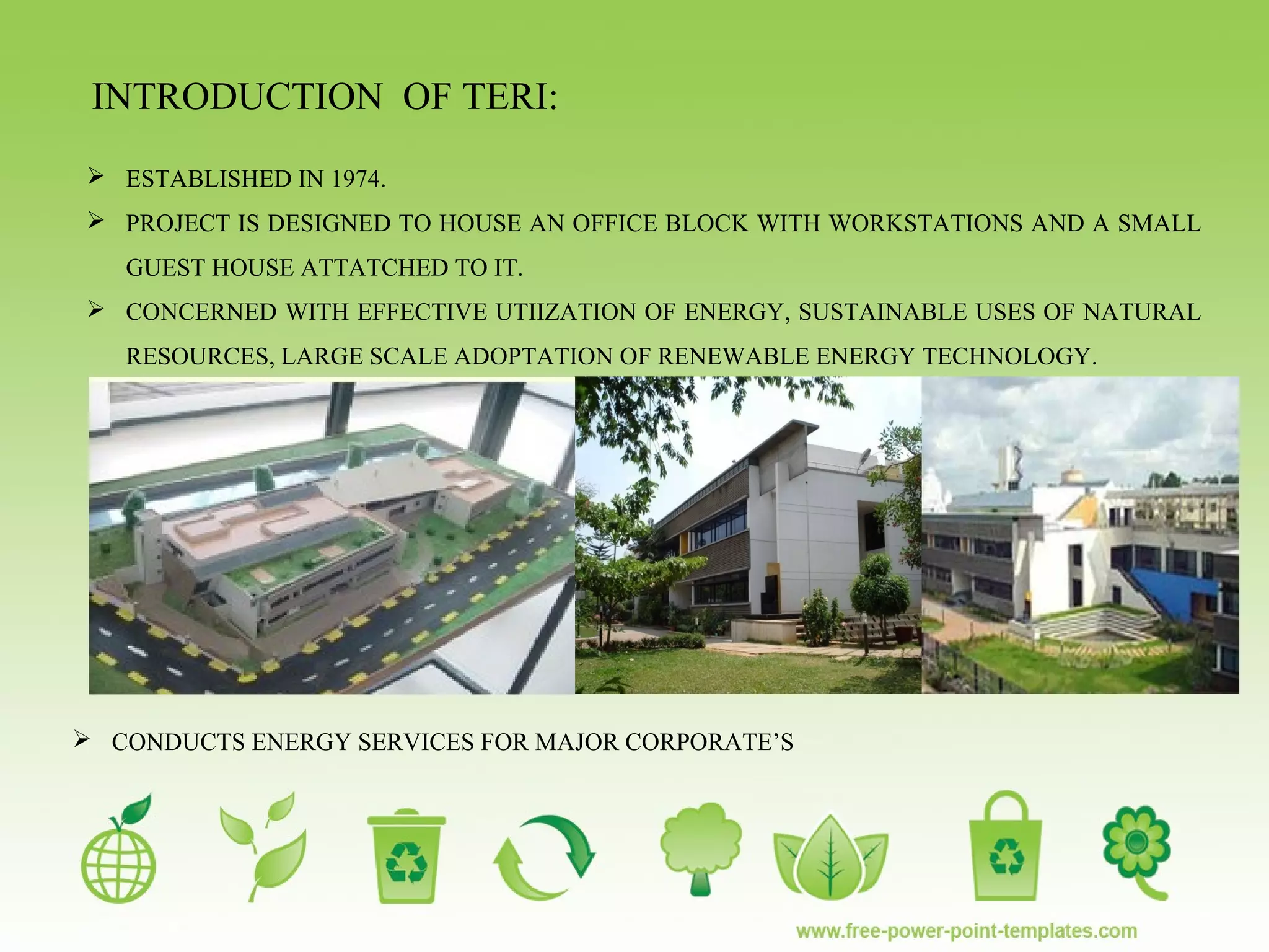 INTRODUCTION OF TERI:
 CONDUCTS ENERGY SERVICES FOR MAJOR CORPORATE’S
 ESTABLISHED IN 1974.
 PROJECT IS DESIGNED TO HOUSE AN OFFICE BLOCK WITH WORKSTATIONS AND A SMALL
GUEST HOUSE ATTATCHED TO IT.
 CONCERNED WITH EFFECTIVE UTIIZATION OF ENERGY, SUSTAINABLE USES OF NATURAL
RESOURCES, LARGE SCALE ADOPTATION OF RENEWABLE ENERGY TECHNOLOGY.
 