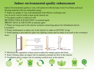 Indoor environmental quality enhancement
Indoor Environmental quality is very well achieved with the help of non Voc Paints and local
flooring material with less embodied energy.
 Indoor air quality is very well maintained with effective technique and
Use of cavity wall in south to heat up the interior air.
 Occupant comfort is achieved with
CONDUCTION & RADIATION as external agent
BODY HEAT & AIR FLOW as internal agent
 Plants are being used in the interior common connecting spaces for refreshment and air
Circulation .
 Proper maintenance is taken care in the interior to make an HYGNIC living
 North ligating is provided for glare less lighting system and its made to be used in the workspace
areas.
 Mixed use of vegetation is been used to make the campus green and fresh .
 Solar Chimney plays an major role in maintain constant air flow in the interior
 Ventilation plays a major role in creating comfort ness in the interior
 
