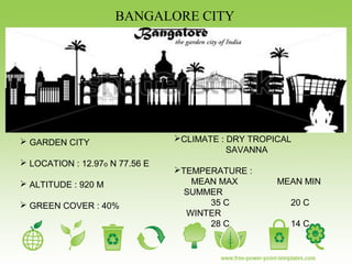 BANGALORE CITY
 GARDEN CITY
 LOCATION : 12.97o N 77.56 E
 ALTITUDE : 920 M
 GREEN COVER : 40%
CLIMATE : DRY TROPICAL
SAVANNA
TEMPERATURE :
MEAN MAX MEAN MIN
SUMMER
35 C 20 C
WINTER
28 C 14 C
 
