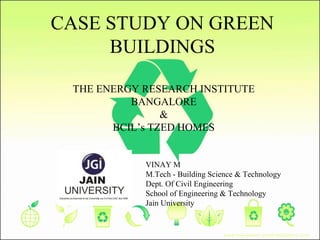 CASE STUDY ON GREEN
BUILDINGS
THE ENERGY RESEARCH INSTITUTE
BANGALORE
&
BCIL’s TZED HOMES
VINAY M
M.Tech - Building Science & Technology
Dept. Of Civil Engineering
School of Engineering & Technology
Jain University
 