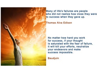 No matter how hard you work
for success, if your thought
is saturated with the fear of failure,
it will kill your efforts, neutralize
your endeavors and make
success impossible.
Baudjuin
Many of life's failures are people
who did not realize how close they were
to success when they gave up.
Thomas Alva Edison
 