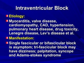 Intraventricular BlockIntraventricular Block
Etiology:Etiology:
Myocarditis, valve disease,Myocarditis, valve disease,
cardiomyopathy, CAD, hypertension,cardiomyopathy, CAD, hypertension,
pulmonary heart disease, drug toxicity,pulmonary heart disease, drug toxicity,
Lenegre disease, Lev’s disease et al.Lenegre disease, Lev’s disease et al.
Manifestation:Manifestation:
Single fascicular or bifascicular blockSingle fascicular or bifascicular block
is asymptom; tri-fascicular block mayis asymptom; tri-fascicular block may
have dizziness; palpitation, syncopehave dizziness; palpitation, syncope
and Adams-stokes syndromeand Adams-stokes syndrome
 