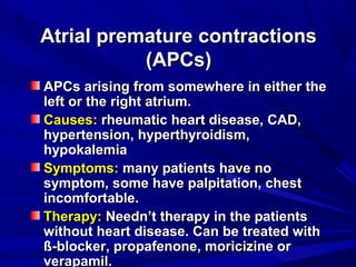 Atrial premature contractionsAtrial premature contractions
(APCs)(APCs)
APCs arising from somewhere in either theAPCs arising from somewhere in either the
left or the right atrium.left or the right atrium.
Causes:Causes: rheumatic heart disease, CAD,rheumatic heart disease, CAD,
hypertension, hyperthyroidism,hypertension, hyperthyroidism,
hypokalemiahypokalemia
Symptoms:Symptoms: many patients have nomany patients have no
symptom, some have palpitation, chestsymptom, some have palpitation, chest
incomfortable.incomfortable.
Therapy:Therapy: Needn’t therapy in the patientsNeedn’t therapy in the patients
without heart disease. Can be treated withwithout heart disease. Can be treated with
ß-blocker, propafenone, moricizine orß-blocker, propafenone, moricizine or
verapamil.verapamil.
 