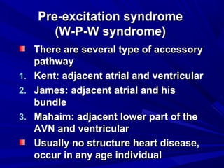 Pre-excitation syndromePre-excitation syndrome
(W-P-W syndrome)(W-P-W syndrome)
There are several type of accessoryThere are several type of accessory
pathwaypathway
1.1. Kent: adjacent atrial and ventricularKent: adjacent atrial and ventricular
2.2. James: adjacent atrial and hisJames: adjacent atrial and his
bundlebundle
3.3. Mahaim: adjacent lower part of theMahaim: adjacent lower part of the
AVN and ventricularAVN and ventricular
Usually no structure heart disease,Usually no structure heart disease,
occur in any age individualoccur in any age individual
 