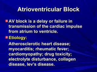 Atrioventricular BlockAtrioventricular Block
AV block is a delay or failure inAV block is a delay or failure in
transmission of the cardiac impulsetransmission of the cardiac impulse
from atrium to ventricle.from atrium to ventricle.
Etiology:Etiology:
Atherosclerotic heart disease;Atherosclerotic heart disease;
myocarditis; rheumatic fever;myocarditis; rheumatic fever;
cardiomyopathy; drug toxicity;cardiomyopathy; drug toxicity;
electrolyte disturbance, collagenelectrolyte disturbance, collagen
disease, lev’s disease.disease, lev’s disease.
 