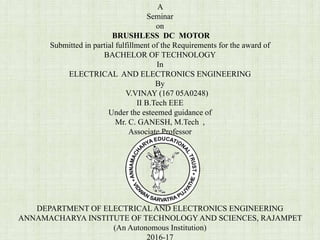A
Seminar
on
BRUSHLESS DC MOTOR
Submitted in partial fulfillment of the Requirements for the award of
BACHELOR OF TECHNOLOGY
In
ELECTRICAL AND ELECTRONICS ENGINEERING
By
V.VINAY (167 05A0248)
II B.Tech EEE
Under the esteemed guidance of
Mr. C. GANESH, M.Tech ,
Associate Professor
DEPARTMENT OF ELECTRICALAND ELECTRONICS ENGINEERING
ANNAMACHARYA INSTITUTE OF TECHNOLOGY AND SCIENCES, RAJAMPET
(An Autonomous Institution)
2016-17
 