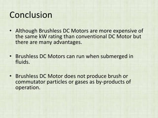 Conclusion
• Although Brushless DC Motors are more expensive of
the same kW rating than conventional DC Motor but
there are many advantages.
• Brushless DC Motors can run when submerged in
fluids.
• Brushless DC Motor does not produce brush or
commutator particles or gases as by-products of
operation.
 