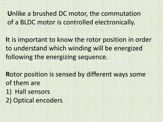 Unlike a brushed DC motor, the commutation
of a BLDC motor is controlled electronically.
It is important to know the rotor position in order
to understand which winding will be energized
following the energizing sequence.
Rotor position is sensed by different ways some
of them are
1) Hall sensors
2) Optical encoders
 