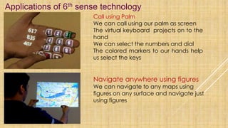 Applications of 6th sense technology
Call using Palm
We can call using our palm as screen
The virtual keyboard projects on to the
hand
We can select the numbers and dial
The colored markers to our hands help
us select the keys
Navigate anywhere using figures
We can navigate to any maps using
figures on any surface and navigate just
using figures
 