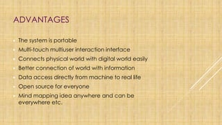 ADVANTAGES
▶ The system is portable
▶ Multi-touch multiuser interaction interface
▶ Connects physical world with digital world easily
▶ Better connection of world with information
▶ Data access directly from machine to real life
▶ Open source for everyone
▶ Mind mapping idea anywhere and can be
everywhere etc.
 
