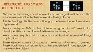 INTRODUCTION TO 6TH SENSE
TECHNOLOGY
▶ Sixth sense technology can be introduced as an gestural interface that
enables us interact with physical world with digital world
▶ This technology fills the interaction gap between the real world and
digital world
▶ Pranav Mistry a PhD of fluid interfaces group in MIT media lab
developed this such an idea of sixth sense technology
▶ We can also say that this as an advanced level of Internet of Things
application
▶ These devices consists of a pocket projector, mirror and a camera.
These hard ware components can be embedded in any gadgets or
any wearable object
 