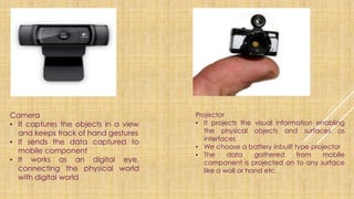 Camera
▪ It captures the objects in a view
and keeps track of hand gestures
▪ It sends the data captured to
mobile component
▪ It works as an digital eye,
connecting the physical world
with digital world
Projector
▪ It projects the visual information enabling
the physical objects and surfaces as
interfaces
▪ We choose a battery inbuilt type projector
▪ The data gathered from mobile
component is projected on to any surface
like a wall or hand etc.
 