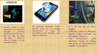 ▪ Mirror’s usage is very
significant as projector
dangles pointing
downwards from neck
▪ We can also say that
this mirror is used to
reflect images to the
desired screen
An internet enabled smart
phone acts as a mobile
component is used for
processing the images and
videos captured
▪ It is at the tip of users
fingers
▪ Different colors to different
figures helps camera to
recognize gestures
▪ The movements and
gestures made by these
are given as instructions to
mobile component
 