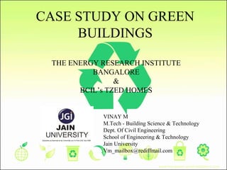 CASE STUDY ON GREEN
BUILDINGS
THE ENERGY RESEARCH INSTITUTE
BANGALORE
&
BCIL’s TZED HOMES
VINAY M
M.Tech - Building Science & Technology
Dept. Of Civil Engineering
School of Engineering & Technology
Jain University
Vm_mailbox@rediffmail.com
 