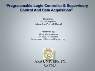 “Programmable Logic Controller & Supervisory
Control And Data Acquisition”
Guided by-
Er. Kuldeep Soni
Sofcon Ind. Pvt. Ltd. Bhopal
Presented by:
Vinay Vishwakarma
B. Tech 7th semester
Department of Electrical Engineering
AKS UNIVERSITY,
SATNA
1
 