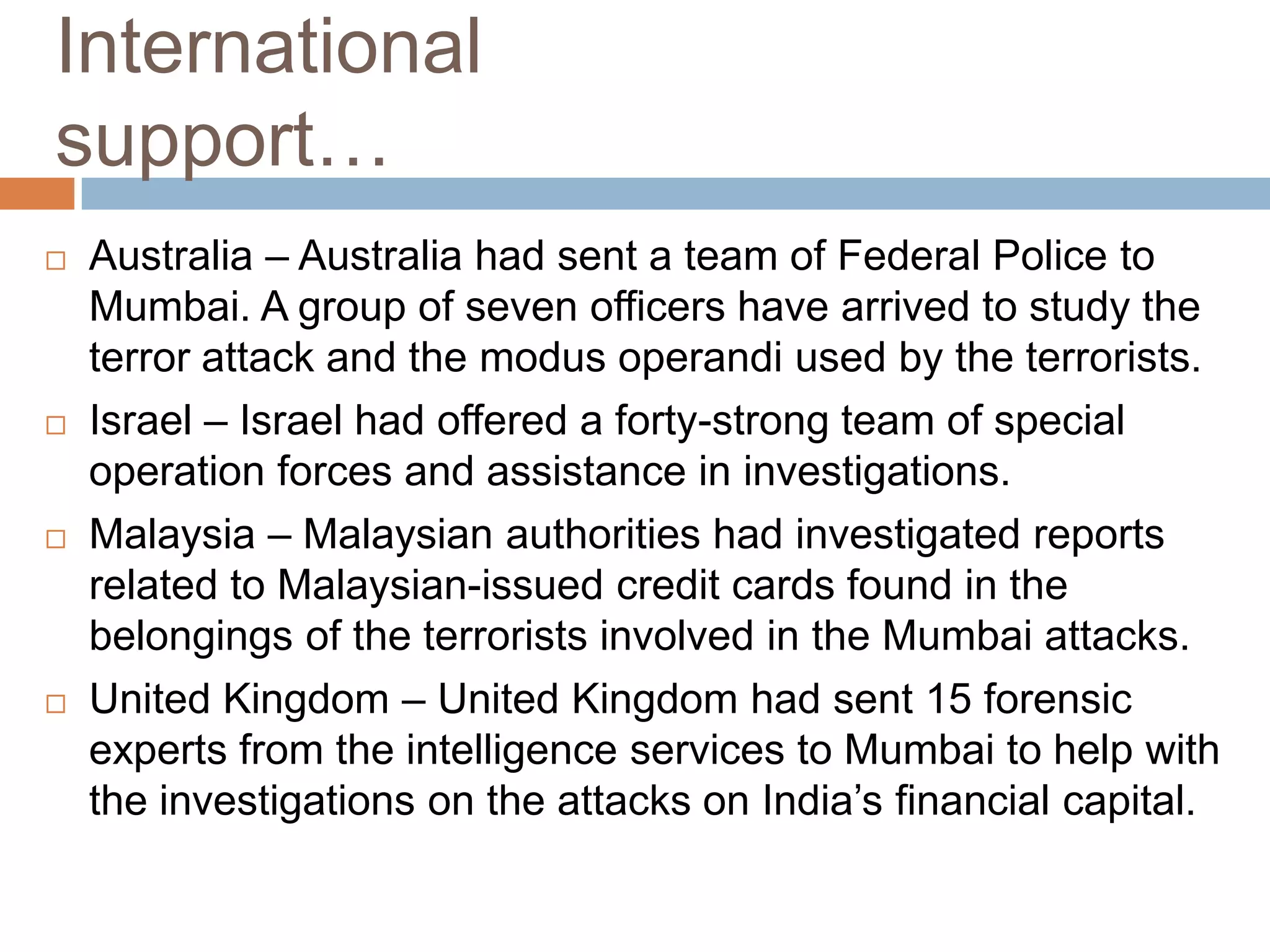 International
support…
   Australia – Australia had sent a team of Federal Police to
    Mumbai. A group of seven officers have arrived to study the
    terror attack and the modus operandi used by the terrorists.
   Israel – Israel had offered a forty-strong team of special
    operation forces and assistance in investigations.
   Malaysia – Malaysian authorities had investigated reports
    related to Malaysian-issued credit cards found in the
    belongings of the terrorists involved in the Mumbai attacks.
   United Kingdom – United Kingdom had sent 15 forensic
    experts from the intelligence services to Mumbai to help with
    the investigations on the attacks on India’s financial capital.
 