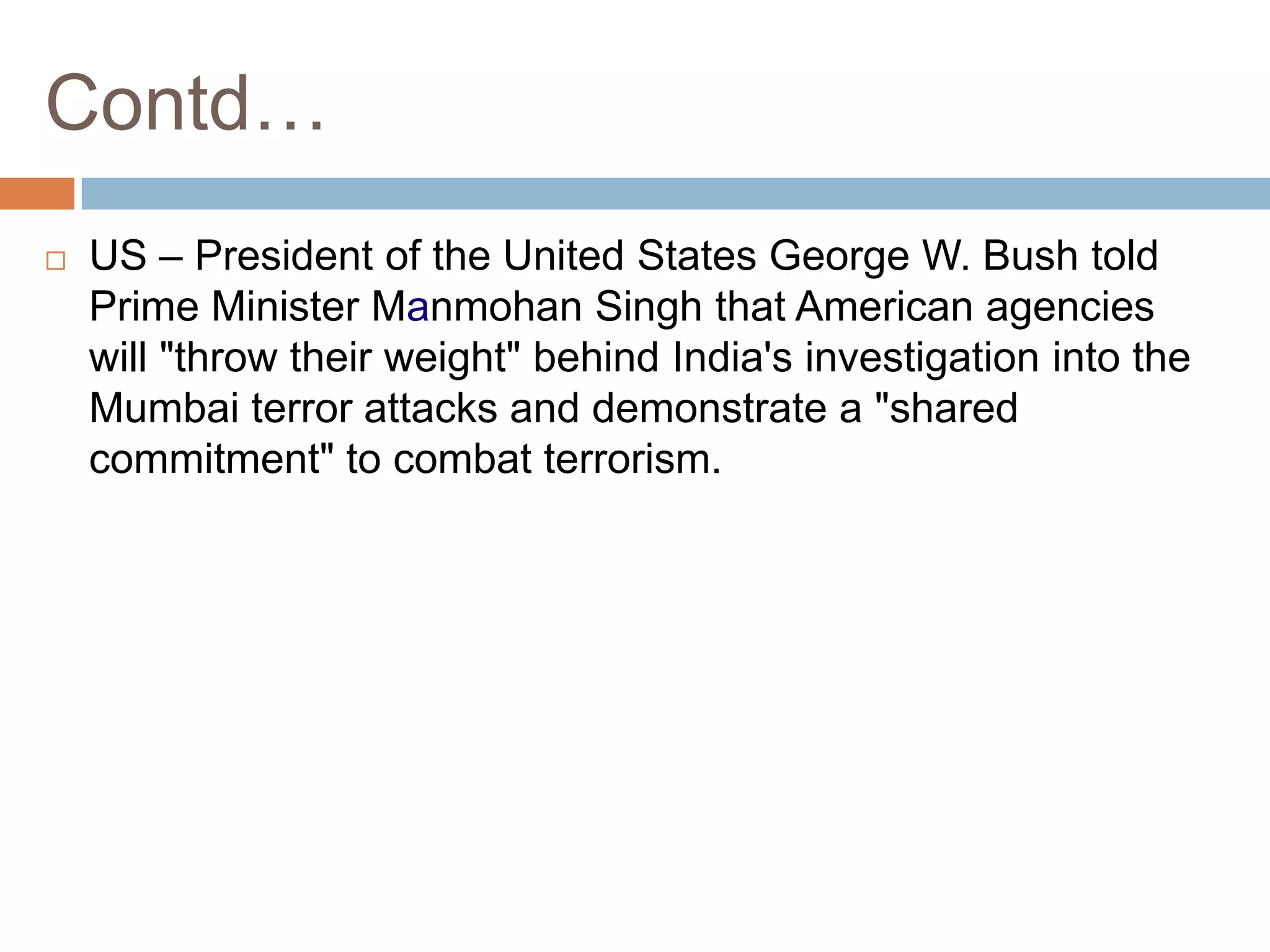 Contd…
   US – President of the United States George W. Bush told
    Prime Minister Manmohan Singh that American agencies
    will "throw their weight" behind India's investigation into the
    Mumbai terror attacks and demonstrate a "shared
    commitment" to combat terrorism.
 