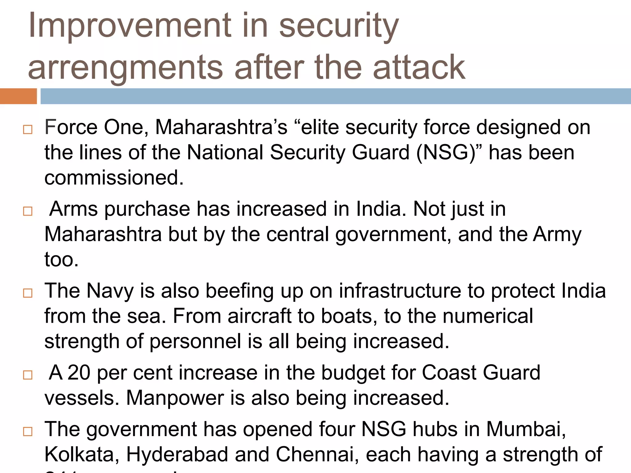 Improvement in security
arrengments after the attack
   Force One, Maharashtra’s “elite security force designed on
    the lines of the National Security Guard (NSG)” has been
    commissioned.
    Arms purchase has increased in India. Not just in
    Maharashtra but by the central government, and the Army
    too.
   The Navy is also beefing up on infrastructure to protect India
    from the sea. From aircraft to boats, to the numerical
    strength of personnel is all being increased.
    A 20 per cent increase in the budget for Coast Guard
    vessels. Manpower is also being increased.
   The government has opened four NSG hubs in Mumbai,
    Kolkata, Hyderabad and Chennai, each having a strength of
 