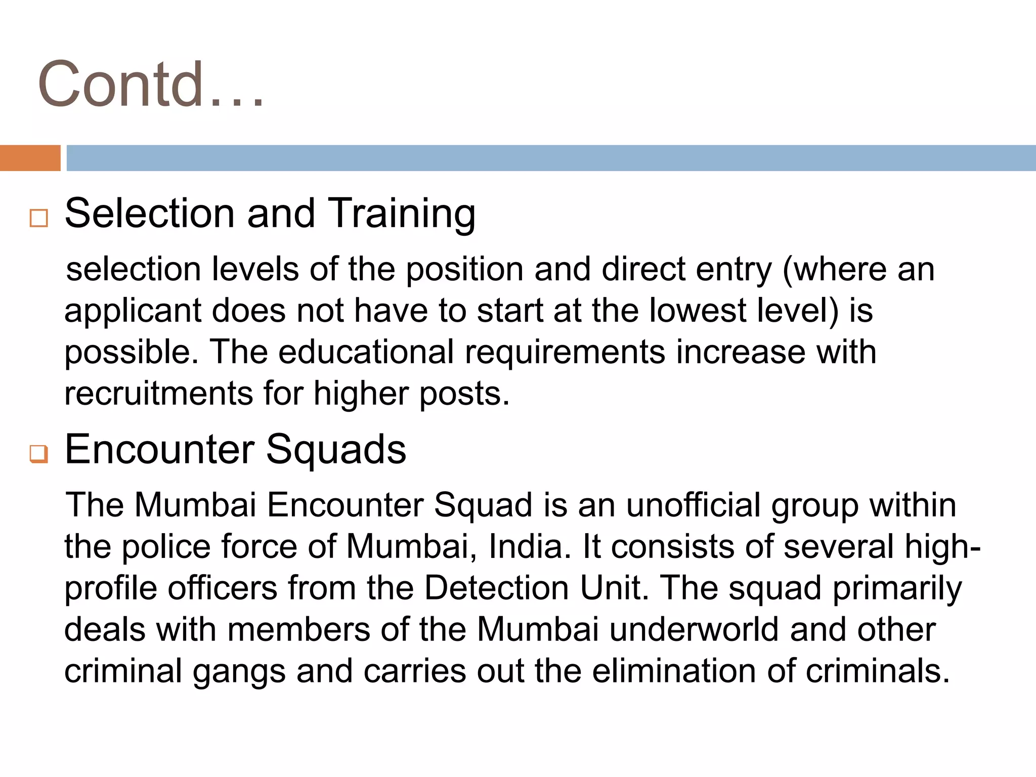 Contd…
   Selection and Training
    selection levels of the position and direct entry (where an
    applicant does not have to start at the lowest level) is
    possible. The educational requirements increase with
    recruitments for higher posts.
   Encounter Squads
    The Mumbai Encounter Squad is an unofficial group within
    the police force of Mumbai, India. It consists of several high-
    profile officers from the Detection Unit. The squad primarily
    deals with members of the Mumbai underworld and other
    criminal gangs and carries out the elimination of criminals.
 
