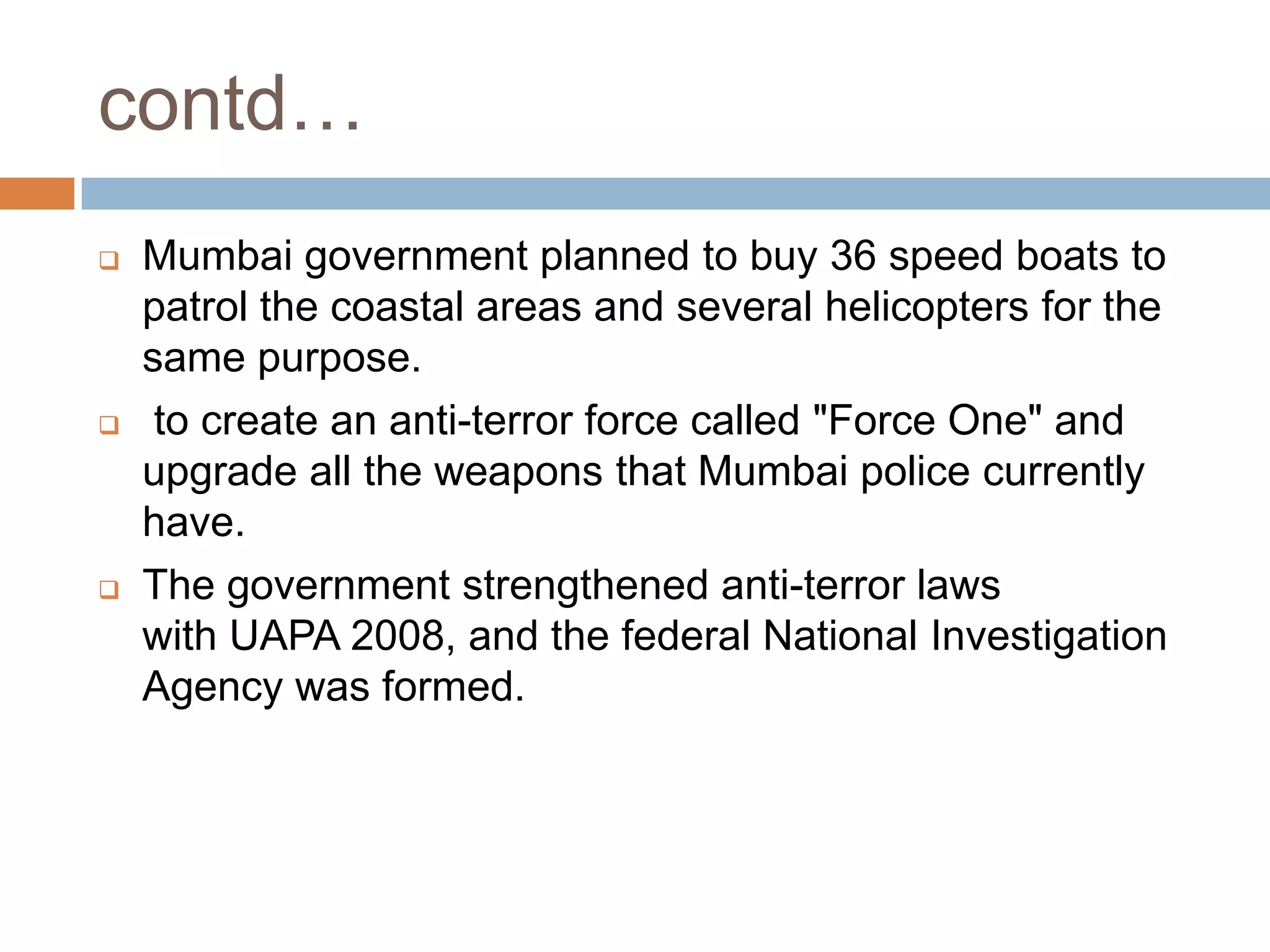 contd…
   Mumbai government planned to buy 36 speed boats to
    patrol the coastal areas and several helicopters for the
    same purpose.
    to create an anti-terror force called "Force One" and
    upgrade all the weapons that Mumbai police currently
    have.
   The government strengthened anti-terror laws
    with UAPA 2008, and the federal National Investigation
    Agency was formed.
 