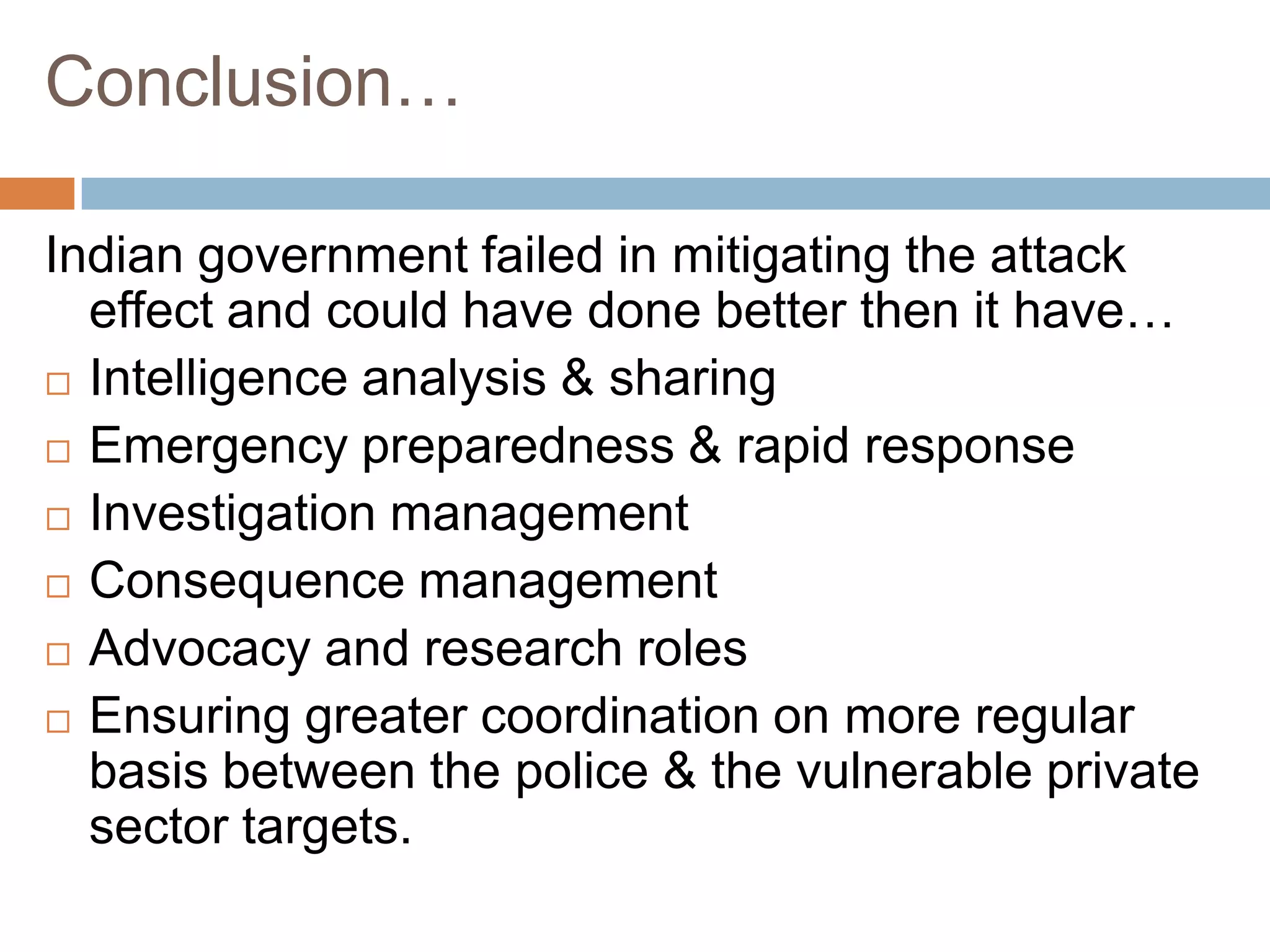 Conclusion…

Indian government failed in mitigating the attack
  effect and could have done better then it have…
 Intelligence analysis & sharing

 Emergency preparedness & rapid response

 Investigation management

 Consequence management

 Advocacy and research roles

 Ensuring greater coordination on more regular
  basis between the police & the vulnerable private
  sector targets.
 