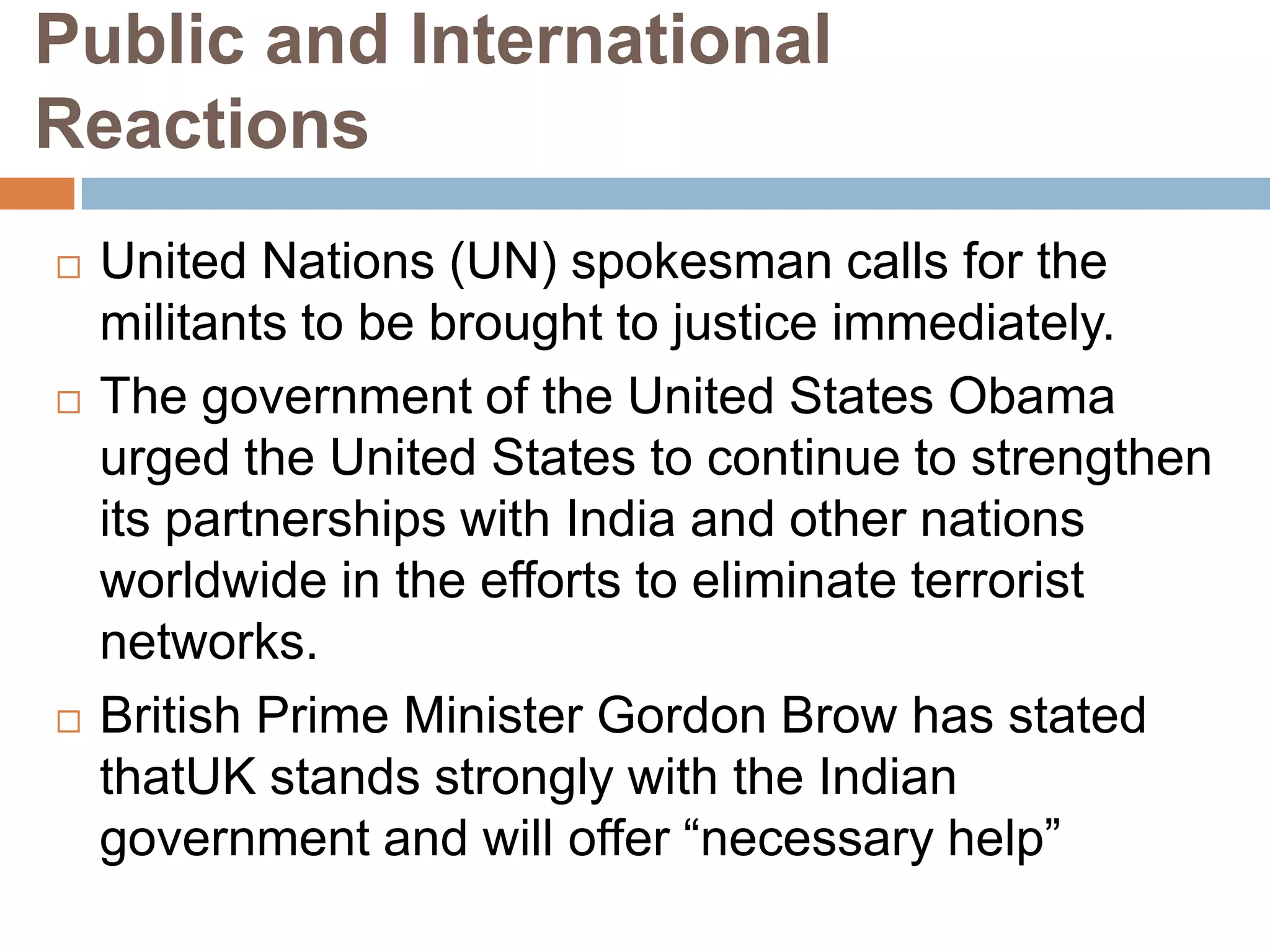 Public and International
Reactions
   United Nations (UN) spokesman calls for the
    militants to be brought to justice immediately.
   The government of the United States Obama
    urged the United States to continue to strengthen
    its partnerships with India and other nations
    worldwide in the efforts to eliminate terrorist
    networks.
   British Prime Minister Gordon Brow has stated
    thatUK stands strongly with the Indian
    government and will offer “necessary help”
 