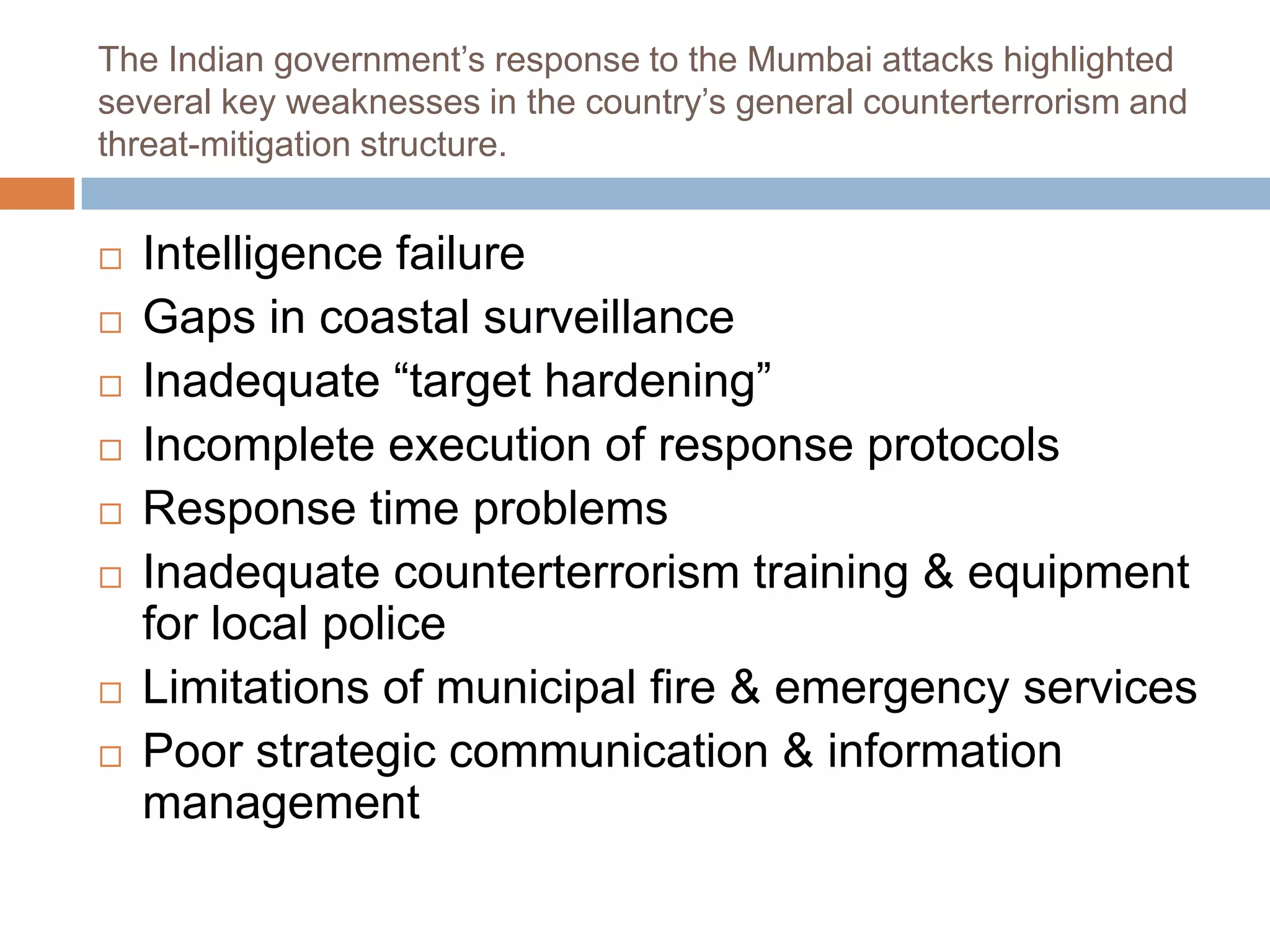 The Indian government’s response to the Mumbai attacks highlighted
several key weaknesses in the country’s general counterterrorism and
threat-mitigation structure.


   Intelligence failure
   Gaps in coastal surveillance
   Inadequate “target hardening”
   Incomplete execution of response protocols
   Response time problems
   Inadequate counterterrorism training & equipment
    for local police
   Limitations of municipal fire & emergency services
   Poor strategic communication & information
    management
 