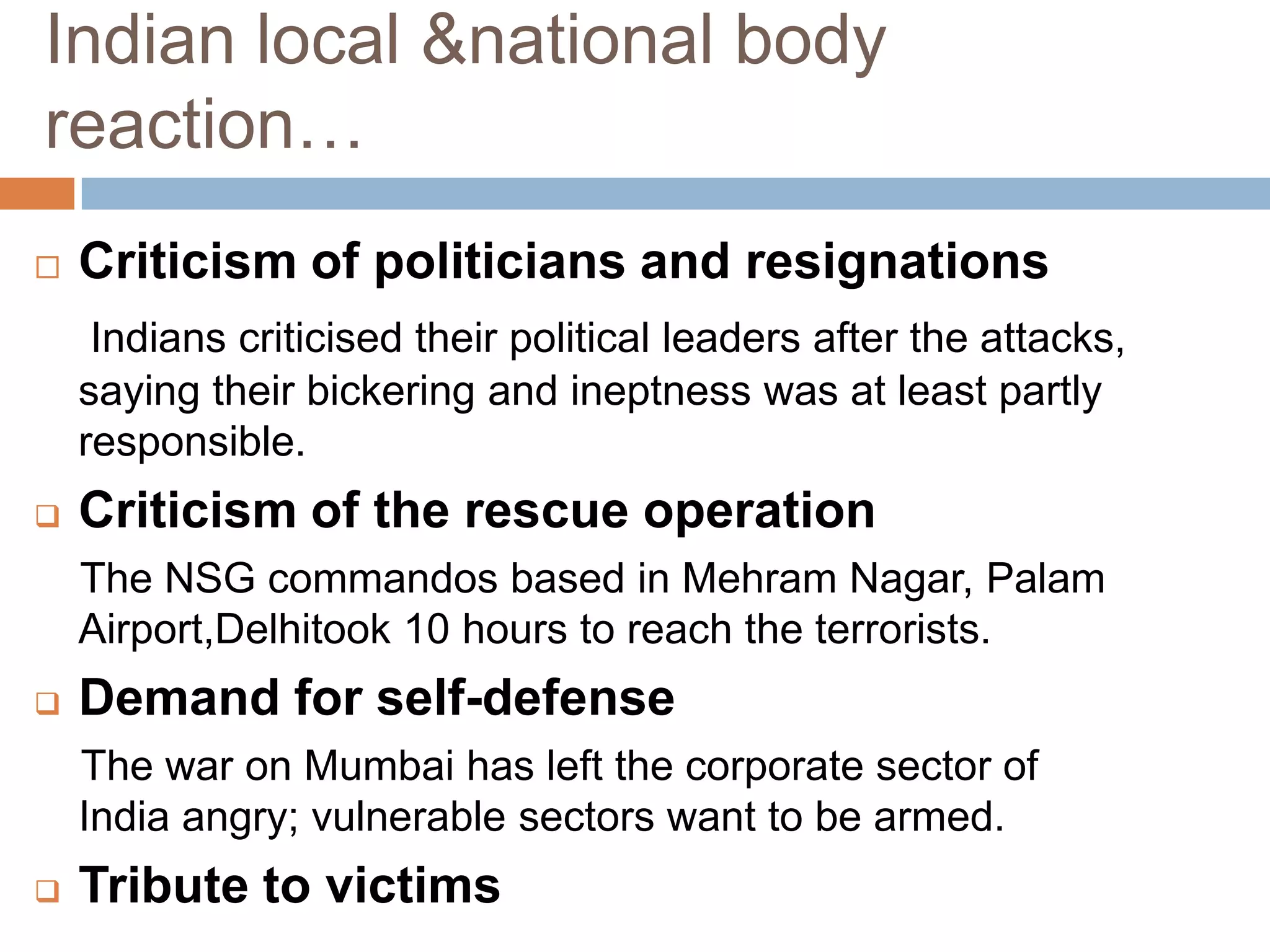Indian local &national body
reaction…
   Criticism of politicians and resignations
     Indians criticised their political leaders after the attacks,
    saying their bickering and ineptness was at least partly
    responsible.
   Criticism of the rescue operation
    The NSG commandos based in Mehram Nagar, Palam
    Airport,Delhitook 10 hours to reach the terrorists.
   Demand for self-defense
    The war on Mumbai has left the corporate sector of
    India angry; vulnerable sectors want to be armed.
   Tribute to victims
 