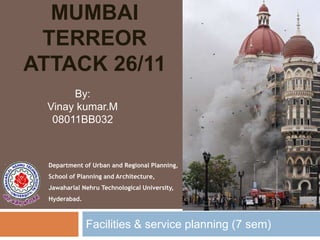 MUMBAI
 TERREOR
ATTACK 26/11
       By:
  Vinay kumar.M
   08011BB032



  Department of Urban and Regional Planning,
  School of Planning and Architecture,
  Jawaharlal Nehru Technological University,
  Hyderabad.



               Facilities & service planning (7 sem)
 