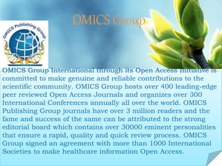 OMICS Group
Contact us at: contact.omics@omicsonline.org
OMICS Group International through its Open Access Initiative is
committed to make genuine and reliable contributions to the
scientific community. OMICS Group hosts over 400 leading-edge
peer reviewed Open Access Journals and organizes over 300
International Conferences annually all over the world. OMICS
Publishing Group journals have over 3 million readers and the
fame and success of the same can be attributed to the strong
editorial board which contains over 30000 eminent personalities
that ensure a rapid, quality and quick review process. OMICS
Group signed an agreement with more than 1000 International
Societies to make healthcare information Open Access.
 