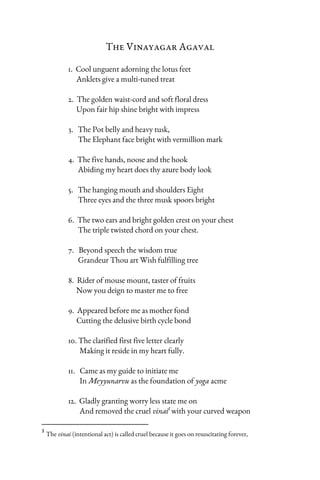 The Vinayagar Agaval
1. Cool unguent adorning the lotus feet
Anklets give a multi-tuned treat
2. The golden waist-cord and soft floral dress
Upon fair hip shine bright with impress
3. The Pot belly and heavy tusk,
The Elephant face bright with vermillion mark
4. The five hands, noose and the hook
Abiding my heart does thy azure body look
5. The hanging mouth and shoulders Eight
Three eyes and the three musk spoors bright
6. The two ears and bright golden crest on your chest
The triple twisted chord on your chest.
7. Beyond speech the wisdom true
Grandeur Thou art Wish fulfilling tree
8. Rider of mouse mount, taster of fruits
Now you deign to master me to free
9. Appeared before me as mother fond
Cutting the delusive birth cycle bond
10. The clarified first five letter clearly
Making it reside in my heart fully.
11. Came as my guide to initiate me
In Meyyunarvu as the foundation of yoga acme
12. Gladly granting worry less state me on
And removed the cruel vinai3
with your curved weapon
3
The vinai (intentional act) is called cruel because it goes on resuscitating forever,
 
