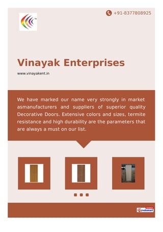 +91-8377808925
Vinayak Enterprises
www.vinayakent.in
We have marked our name very strongly in market
asmanufacturers and suppliers of superior quality
Decorative Doors. Extensive colors and sizes, termite
resistance and high durability are the parameters that
are always a must on our list.
 