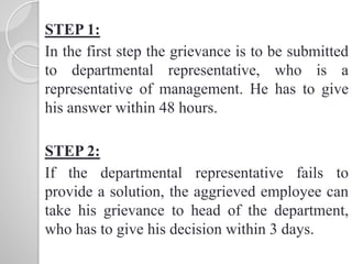 STEP 1:
In the first step the grievance is to be submitted
to departmental representative, who is a
representative of management. He has to give
his answer within 48 hours.
STEP 2:
If the departmental representative fails to
provide a solution, the aggrieved employee can
take his grievance to head of the department,
who has to give his decision within 3 days.
 