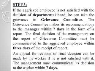 STEP 3:
If the aggrieved employee is not satisfied with the
decision of departmental head, he can take the
grievance to Grievance Committee. The
Grievance Committee makes its recommendations
to the manager within 7 days in the form of a
report. The final decision of the management on
the report of Grievance Committee must be
communicated to the aggrieved employee within
three days of the receipt of report.
An appeal for revision of final decision can be
made by the worker if he is not satisfied with it.
The management must communicate its decision
to the worker within 7 days.
 