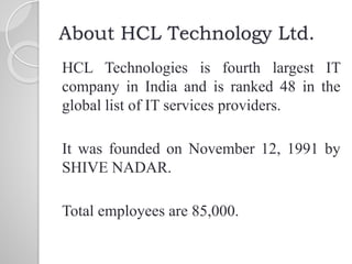About HCL Technology Ltd.
HCL Technologies is fourth largest IT
company in India and is ranked 48 in the
global list of IT services providers.
It was founded on November 12, 1991 by
SHIVE NADAR.
Total employees are 85,000.
 