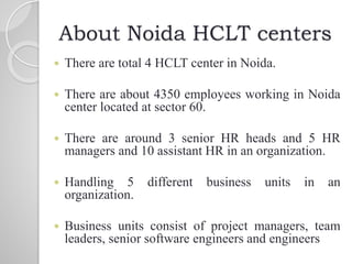 About Noida HCLT centers
 There are total 4 HCLT center in Noida.
 There are about 4350 employees working in Noida
center located at sector 60.
 There are around 3 senior HR heads and 5 HR
managers and 10 assistant HR in an organization.
 Handling 5 different business units in an
organization.
 Business units consist of project managers, team
leaders, senior software engineers and engineers
 