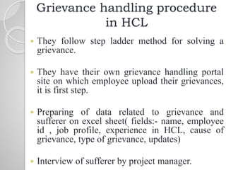 Grievance handling procedure
in HCL
 They follow step ladder method for solving a
grievance.
 They have their own grievance handling portal
site on which employee upload their grievances,
it is first step.
 Preparing of data related to grievance and
sufferer on excel sheet( fields:- name, employee
id , job profile, experience in HCL, cause of
grievance, type of grievance, updates)
 Interview of sufferer by project manager.
 